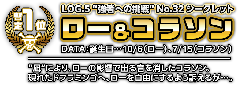 LOG.5”強者への挑戦”No.32シークレット ロー＆コラソン DATA:誕生日…10/6(ロー)、7/15(コラソン) ”凪”により、ローの影響で出る音を消したコラソン。現れたドフラミンゴへ、ローを自由にするよう訴えるが…。