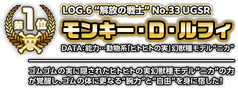 LOG.6 ”解放の戦士” No.33 UGSRモンキー・D・ルフィ DATA:能力…動物系「ヒトヒトの実」幻獣種モデル“ニカ” ゴムゴムの実に隠されたヒトヒトの実幻獣種モデル“ニカ”の力が覚醒し、ゴムの体に更なる“腕力”と“自由”を身に宿した!