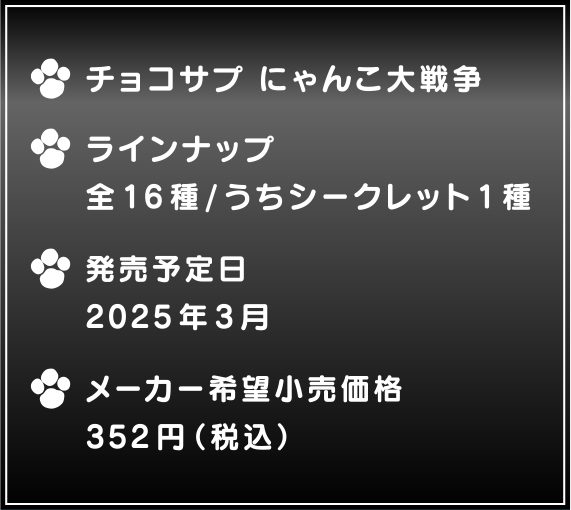 ・チョコサプ にゃんこ大戦争 ・ラインナップ 全16種/うちシークレット1種 ・発売予定日2025年3月 ・メーカー希望小売価格353円(税込)