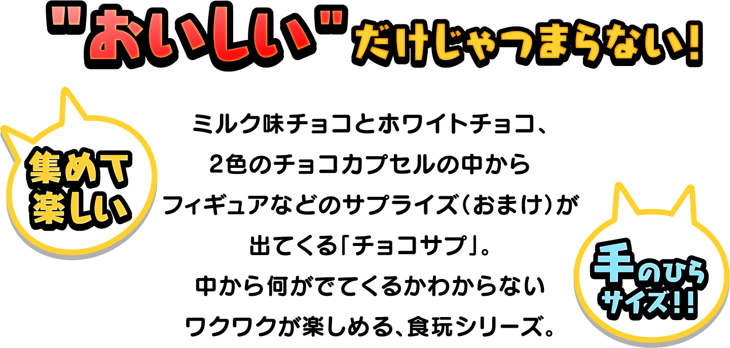 ”おいしい”だけじゃつまらない！ミルク味とホワイトチョコ、2色のチョコカプセルの中からフィギュアなどのサプライズ(おまけ)が出てくる「チョコサプ」。中から何がでてくるかわからないワクワクが楽しめる、食玩シリーズ。 集めて楽しい 手のひらサイズ!!