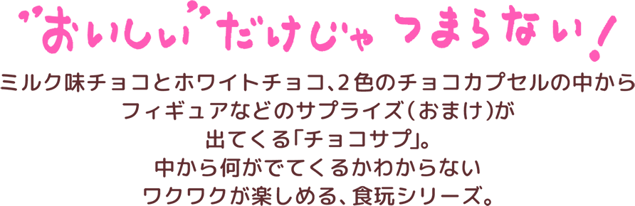 ”おいしい”だけじゃつまらない！ミルク味とホワイトチョコ、2色のチョコカプセルの中からフィギュアなどのサプライズ(おまけ)が出てくる「チョコサプ」。中から何がでてくるかわからないワクワクが楽しめる、食玩シリーズ。