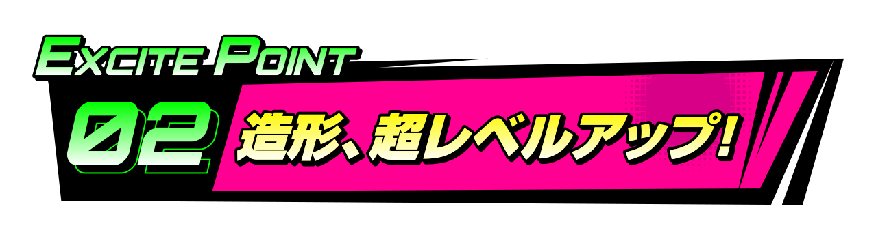 EXCITEポイント2 造形、超レベルアップ！