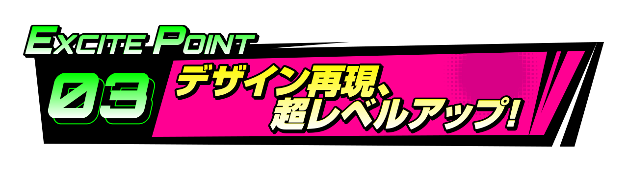 EXCITEポイント3 デザイン再現、超レベルアップ！