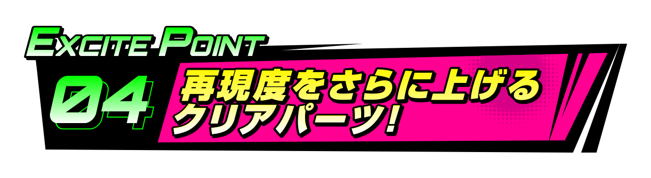 EXCITEポイント4 再現度をさらに上げるクリアパーツ！