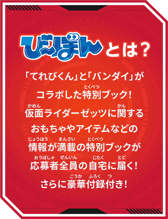 び~ぼんとは? 「てれびくん」と「バンダイ」がコラボした特別ブック!仮面ライダーゼッツに関するおもちゃやアイテムなどの情報が満載の特別ブックが応募者全員の自宅に届く!さらに豪華付録付き!