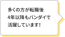 多くの方が転職後4年以降もバンダイで活躍しています！