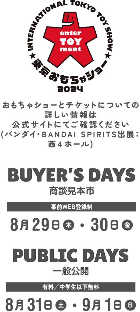 おもちゃショーとチケットについての詳しい情報は公式サイトにてご確認ください (バンダイ出展：西４ホール) | BUYER'S DAYS 商談見本市 事前WEB登録制 8月29(木)・30(金) | PUBLIC DAYS 一般公開 有料/小学生以下無料 8月31(土)・9/1(日)